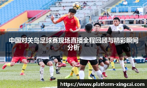 中国对关岛足球赛现场直播全程回顾与精彩瞬间分析